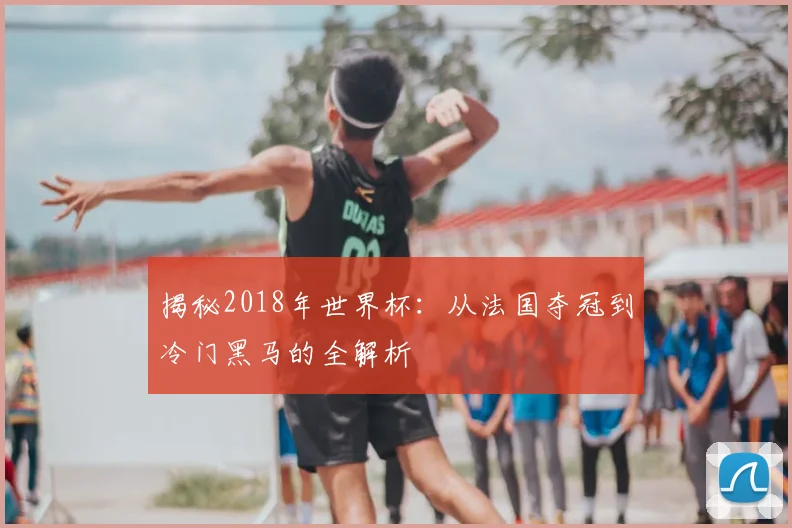 揭秘2018年世界杯:从法国夺冠到冷门黑马的全解析